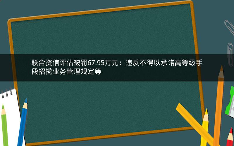 联合资信评估被罚67.95万元:违反不得以承诺高等级手段招揽业务管理规定等 联合资信评估被罚67.95万元:违反不得以承诺高等级手段招揽业务管理规定等