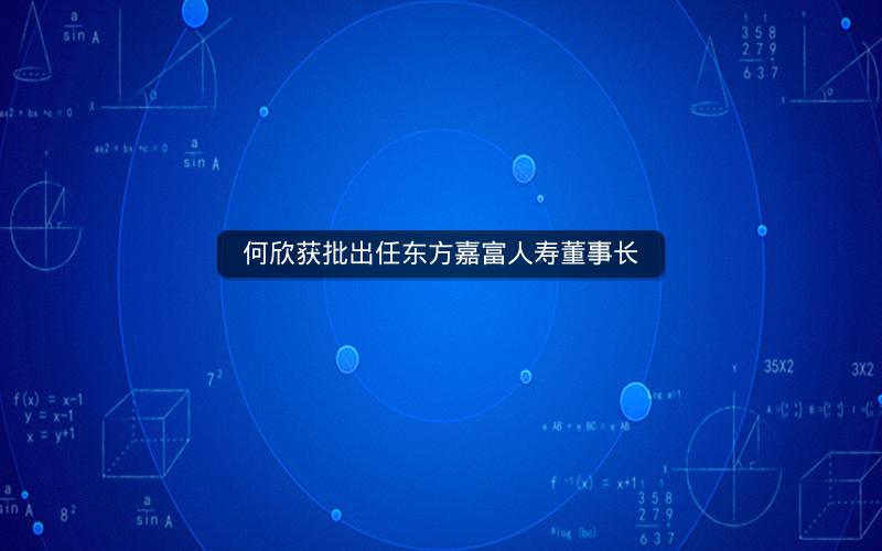 何欣获批出任东方嘉富人寿董事长 何欣获批出任东方嘉富人寿董事长
