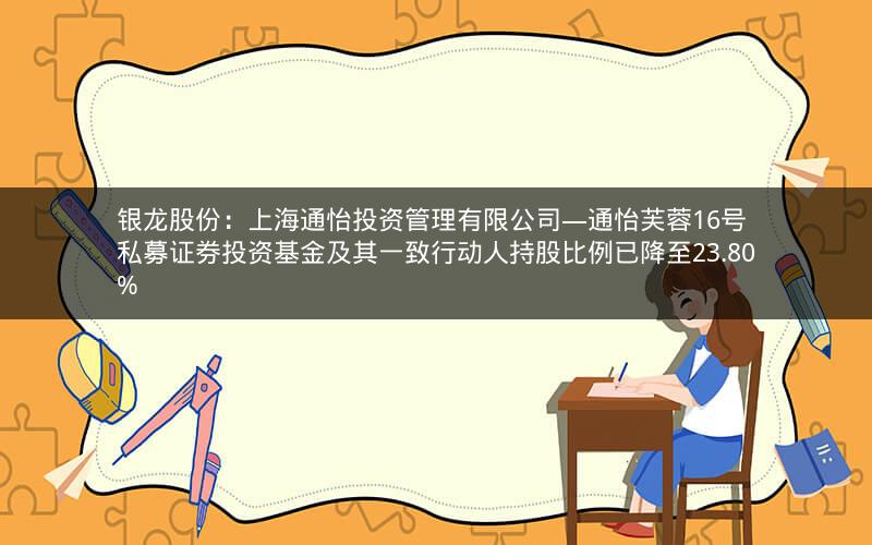 银龙股份:上海通怡投资管理有限公司―通怡芙蓉16号私募证券投资基金及其一致行动人持股比例已降至23.80% 银龙股份:上海通怡投资管理有限公司―通怡芙蓉16号私募证券投资基金及其一致行动人持股比例已降至23.80%