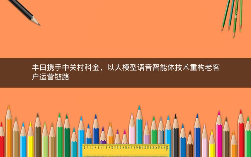 丰田携手中关村科金，以大模型语音智能体技术重构老客户运营链路