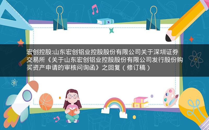 宏创控股:山东宏创铝业控股股份有限公司关于深圳证券交易所《关于山东宏创铝业控股股份有限公司发行股份购买资产申请的审核问询函》之回复（修订稿）