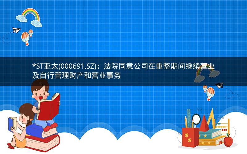 *ST亚太(000691.SZ)：法院同意公司在重整期间继续营业及自行管理财产和营业事务