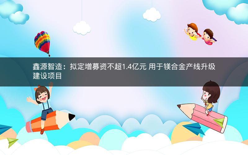 鑫源智造：拟定增募资不超1.4亿元 用于镁合金产线升级建设项目