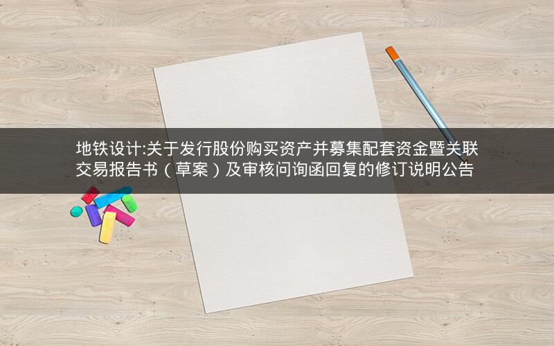 地铁设计:关于发行股份购买资产并募集配套资金暨关联交易报告书（草案）及审核问询函回复的修订说明公告