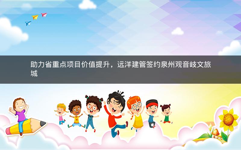 助力省重点项目价值提升，远洋建管签约泉州观音岐文旅城