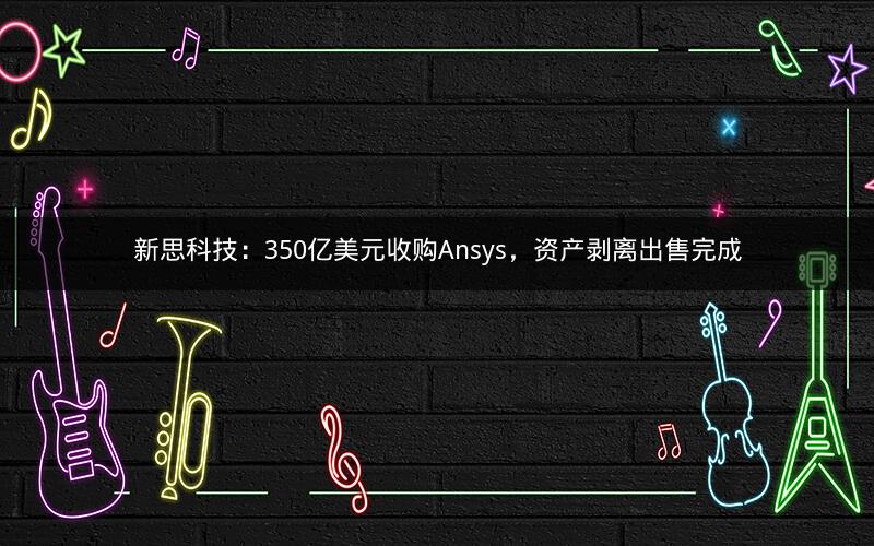 新思科技:350亿美元收购Ansys,资产剥离出售完成 新思科技:350亿美元收购Ansys,资产剥离出售完成