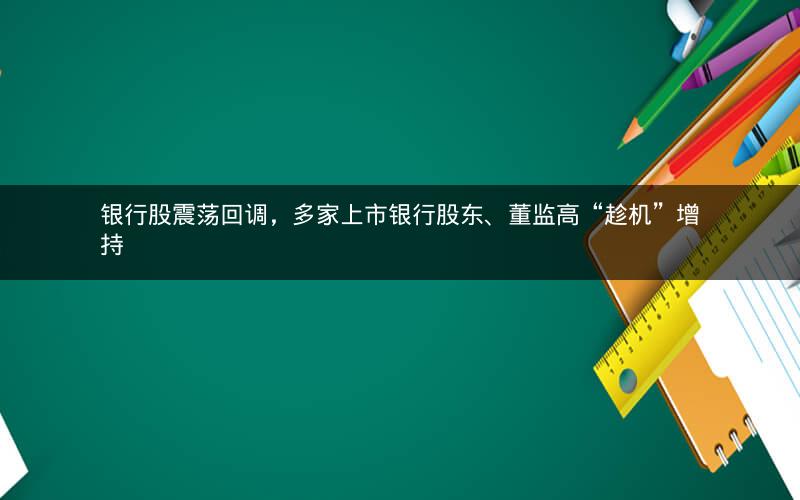银行股震荡回调,多家上市银行股东、董监高“趁机”增持 银行股震荡回调,多家上市银行股东、董监高“趁机”增持