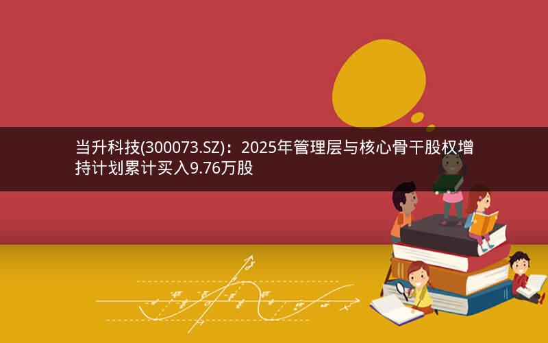 当升科技(300073.SZ)：2025年管理层与核心骨干股权增持计划累计买入9.76万股