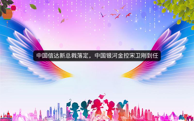 中国信达新总裁落定，中国银河金控宋卫刚到任