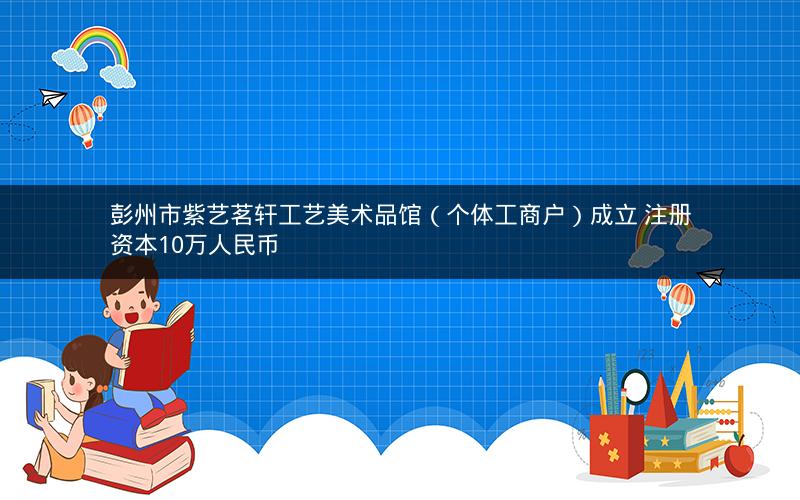 彭州市紫艺茗轩工艺美术品馆（个体工商户）成立 注册资本10万人民币