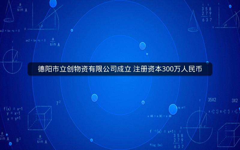 德阳市立创物资有限公司成立 注册资本300万人民币