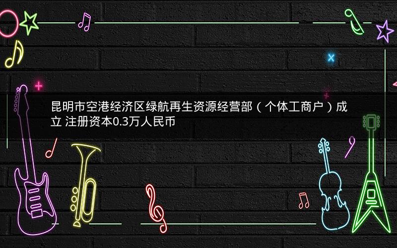 昆明市空港经济区绿航再生资源经营部（个体工商户）成立 注册资本0.3万人民币