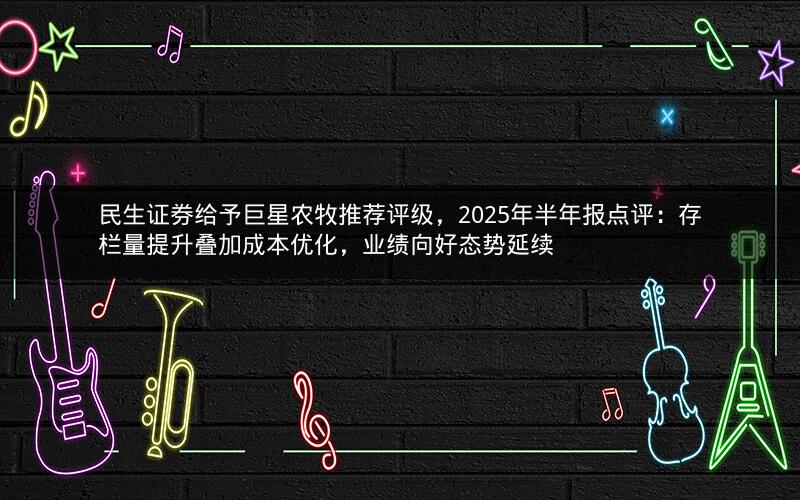 民生证券给予巨星农牧推荐评级，2025年半年报点评：存栏量提升叠加成本优化，业绩向好态势延续