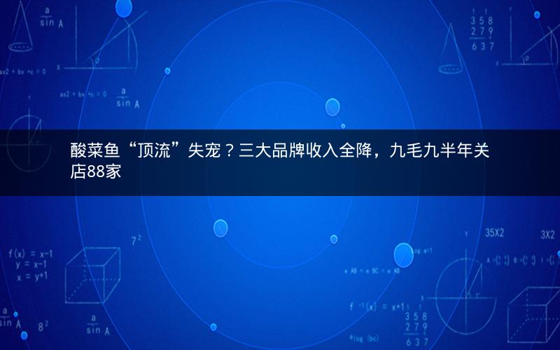 酸菜鱼“顶流”失宠？三大品牌收入全降，九毛九半年关店88家