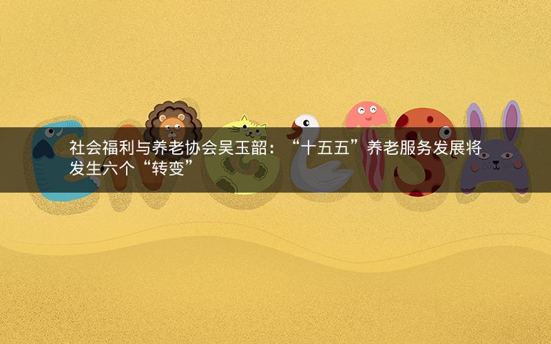 社会福利与养老协会吴玉韶:“十五五”养老服务发展将发生六个“转变” 社会福利与养老协会吴玉韶:“十五五”养老服务发展将发生六个“转变”