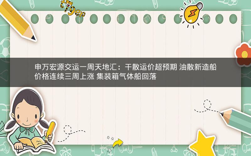 申万宏源交运一周天地汇：干散运价超预期 油散新造船价格连续三周上涨 集装箱气体船回落