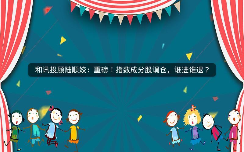 和讯投顾陆顺姣：重磅！指数成分股调仓，谁进谁退？