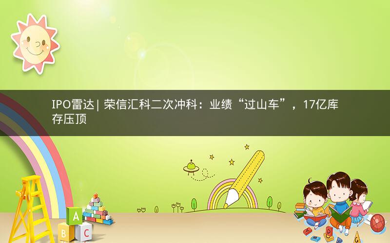 IPO雷达| 荣信汇科二次冲科：业绩“过山车”，17亿库存压顶