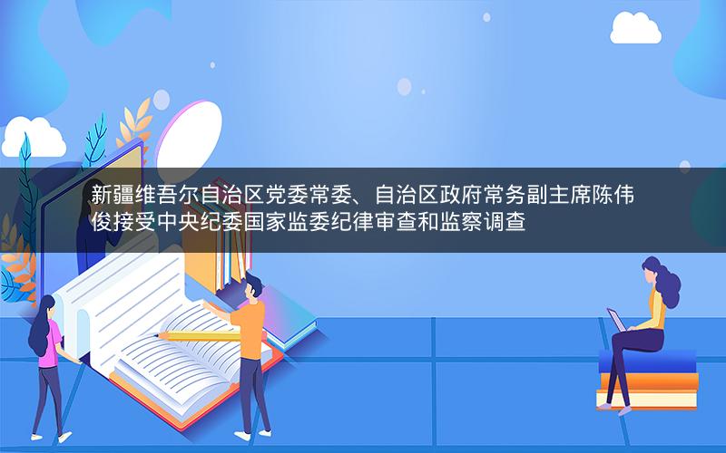 新疆维吾尔自治区党委常委、自治区政府常务副主席陈伟俊接受中央纪委国家监委纪律审查和监察调查