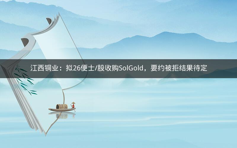 江西铜业:拟26便士/股收购SolGold,要约被拒结果待定 江西铜业:拟26便士/股收购SolGold,要约被拒结果待定