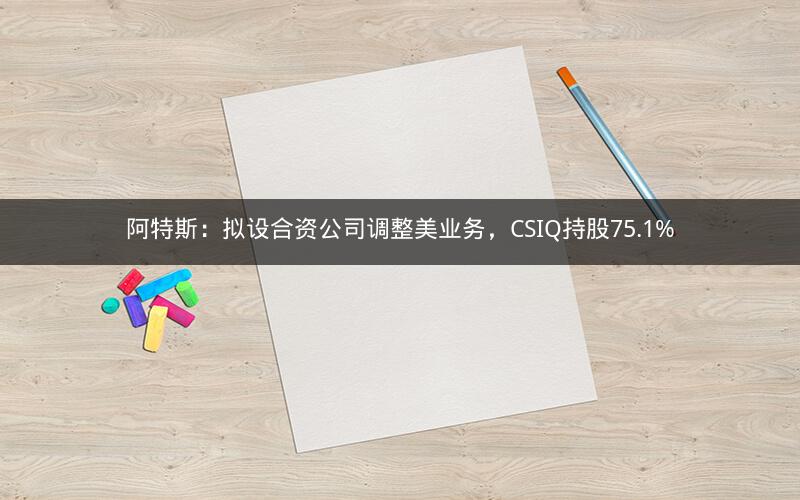 阿特斯:拟设合资公司调整美业务,CSIQ持股75.1% 阿特斯:拟设合资公司调整美业务,CSIQ持股75.1%