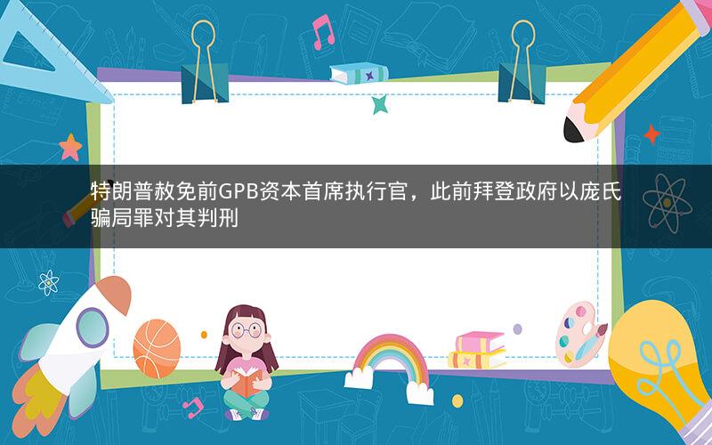 特朗普赦免前GPB资本首席执行官，此前拜登政府以庞氏骗局罪对其判刑