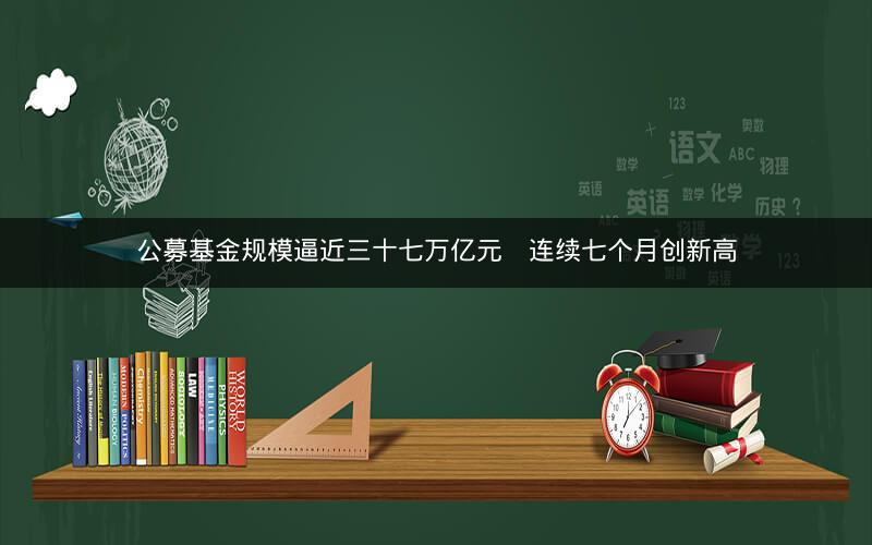 公募基金规模逼近三十七万亿元    连续七个月创新高
