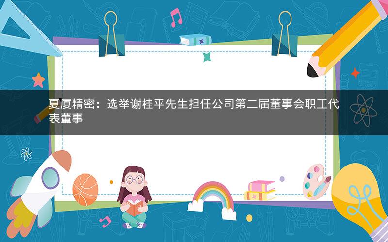 夏厦精密：选举谢桂平先生担任公司第二届董事会职工代表董事