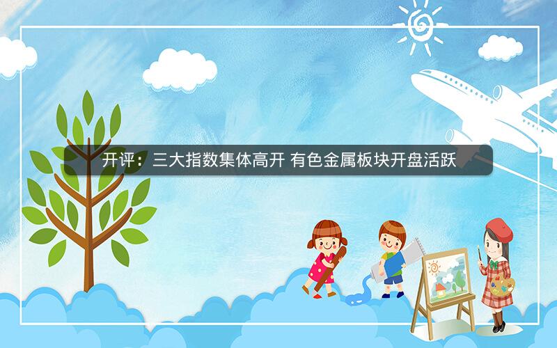 开评:三大指数集体高开 有色金属板块开盘活跃 开评:三大指数集体高开 有色金属板块开盘活跃