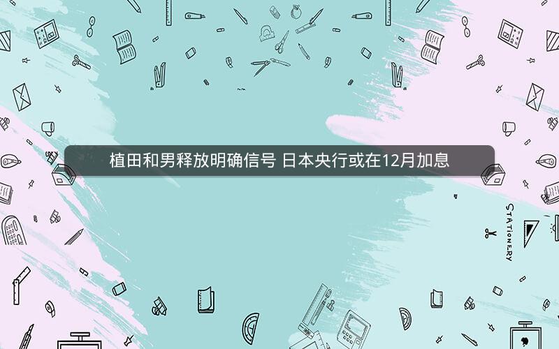 植田和男释放明确信号 日本央行或在12月加息