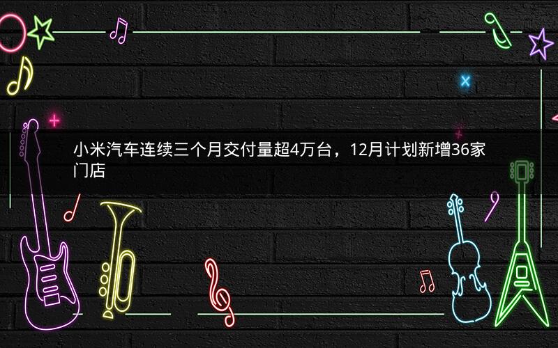小米汽车连续三个月交付量超4万台，12月计划新增36家门店