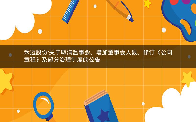 禾迈股份:关于取消监事会、增加董事会人数、修订《公司章程》及部分治理制度的公告
