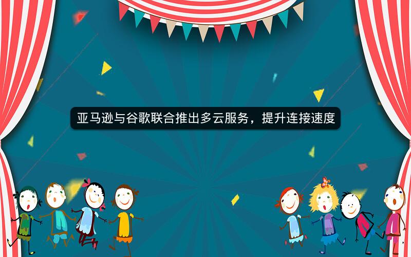 亚马逊与谷歌联合推出多云服务，提升连接速度