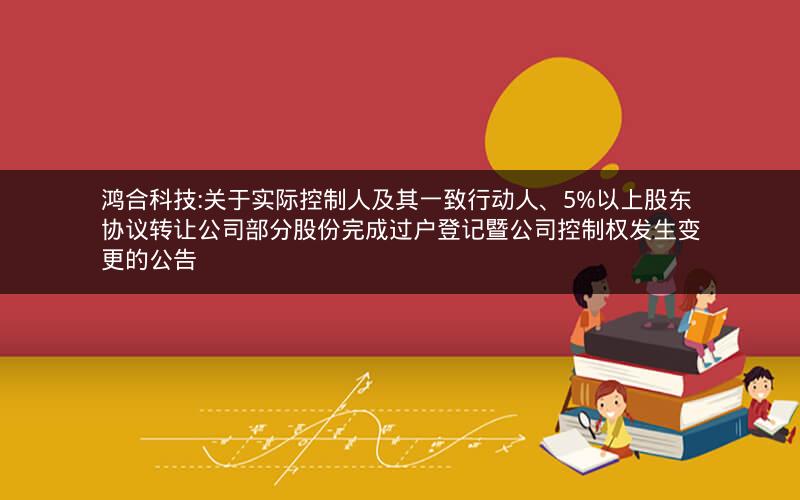 鸿合科技:关于实际控制人及其一致行动人、5%以上股东协议转让公司部分股份完成过户登记暨公司控制权发生变更的公告