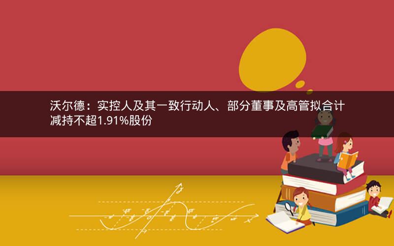 沃尔德：实控人及其一致行动人、部分董事及高管拟合计减持不超1.91%股份