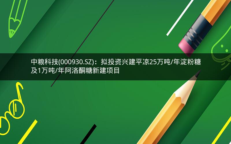 中粮科技(000930.SZ)：拟投资兴建平凉25万吨/年淀粉糖及1万吨/年阿洛酮糖新建项目