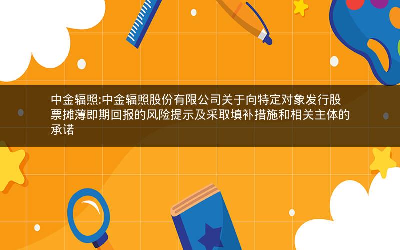 中金辐照:中金辐照股份有限公司关于向特定对象发行股票摊薄即期回报的风险提示及采取填补措施和相关主体的承诺