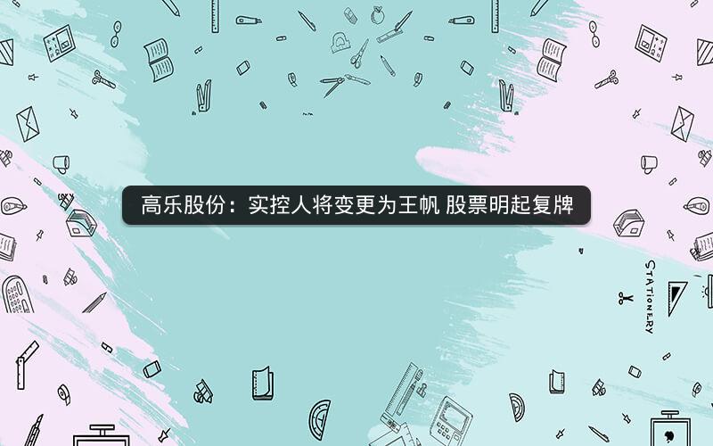 高乐股份：实控人将变更为王帆 股票明起复牌