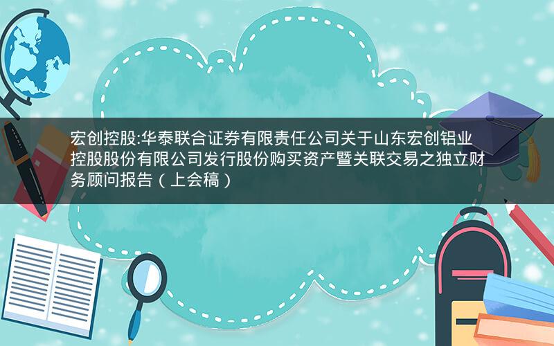 宏创控股:华泰联合证券有限责任公司关于山东宏创铝业控股股份有限公司发行股份购买资产暨关联交易之独立财务顾问报告（上会稿）
