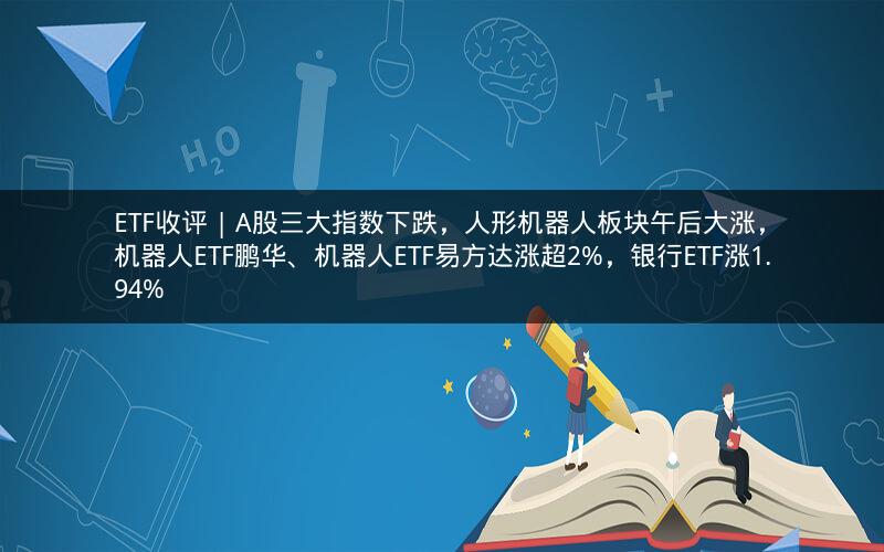 ETF收评 | A股三大指数下跌，人形机器人板块午后大涨，机器人ETF鹏华、机器人ETF易方达涨超2%，银行ETF涨1.94%