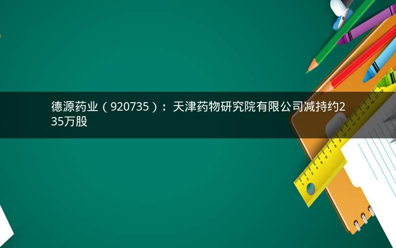 德源药业（920735）：天津药物研究院有限公司减持约235万股