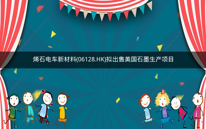 烯石电车新材料(06128.HK)拟出售美国石墨生产项目