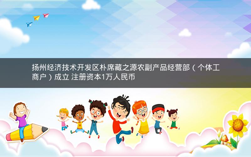 扬州经济技术开发区朴席藏之源农副产品经营部（个体工商户）成立 注册资本1万人民币