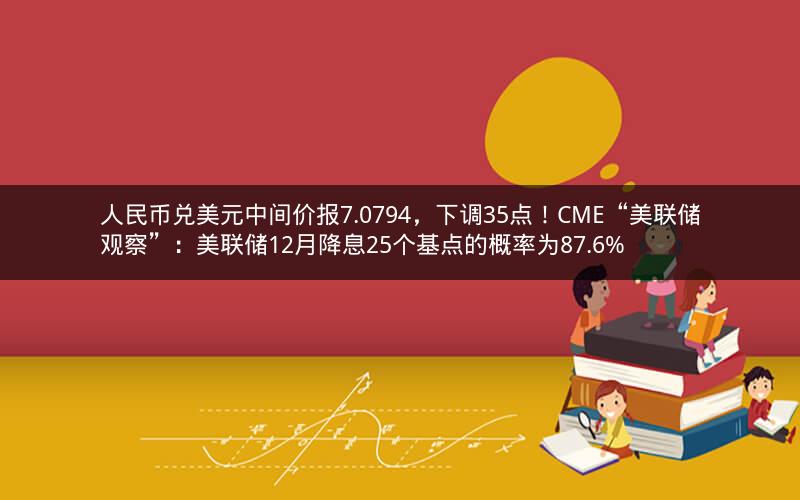 人民币兑美元中间价报7.0794，下调35点！CME“美联储观察”：美联储12月降息25个基点的概率为87.6%