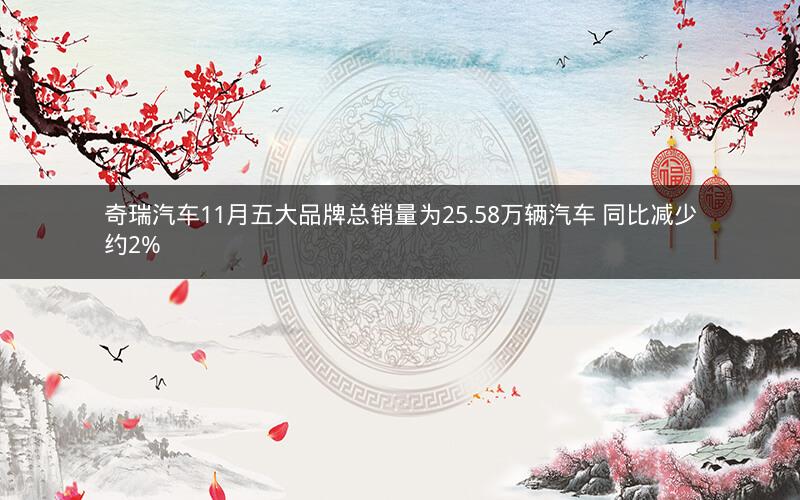 奇瑞汽车11月五大品牌总销量为25.58万辆汽车 同比减少约2%