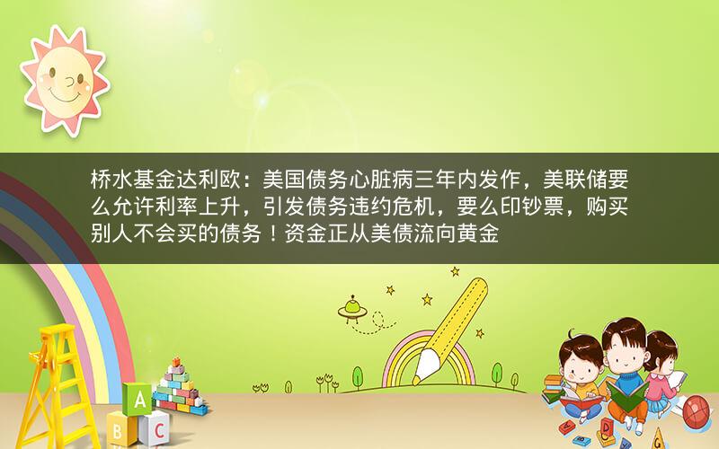 桥水基金达利欧：美国债务心脏病三年内发作，美联储要么允许利率上升，引发债务违约危机，要么印钞票，购买别人不会买的债务！资金正从美债流向黄金