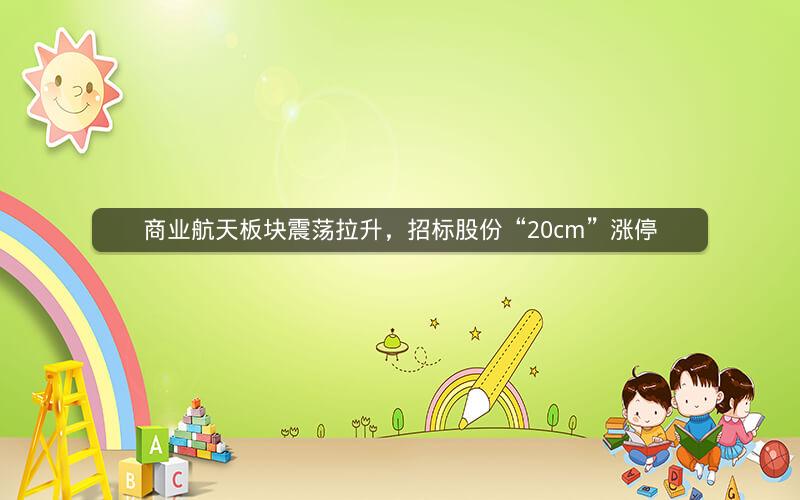 商业航天板块震荡拉升，招标股份“20cm”涨停