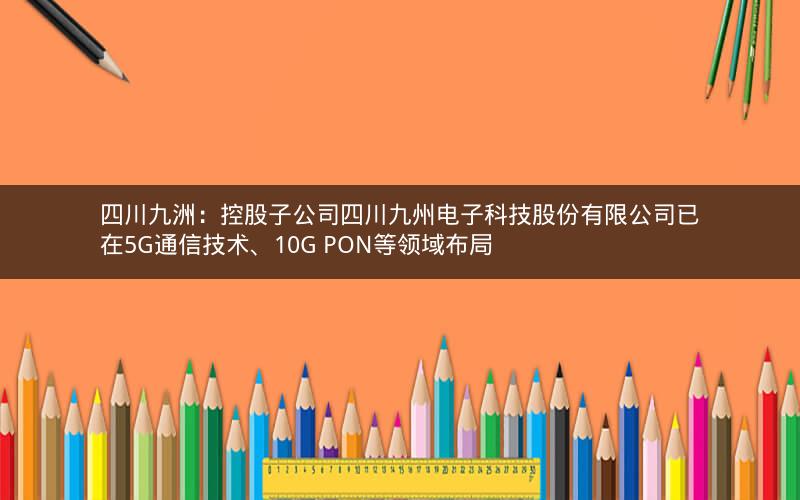 四川九洲：控股子公司四川九州电子科技股份有限公司已在5G通信技术、10G PON等领域布局
