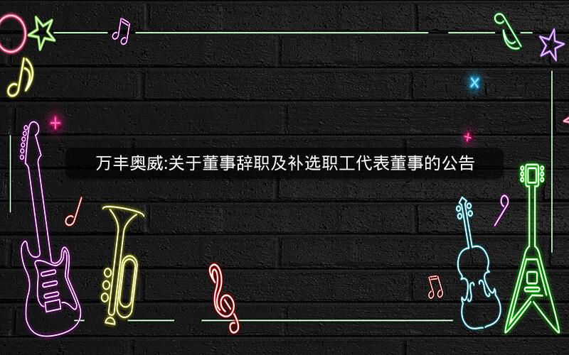 万丰奥威:关于董事辞职及补选职工代表董事的公告