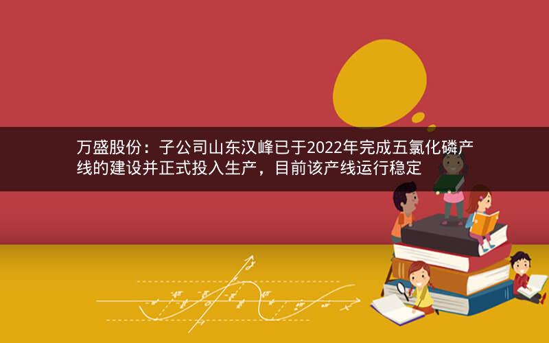 万盛股份：子公司山东汉峰已于2022年完成五氯化磷产线的建设并正式投入生产，目前该产线运行稳定